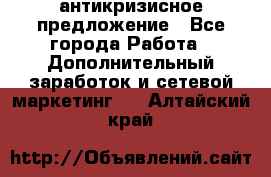 антикризисное предложение - Все города Работа » Дополнительный заработок и сетевой маркетинг   . Алтайский край